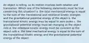 An object is rolling, so its motion involves both rotation and translation. Which one of the following statements must be true concerning this situation? a. the total mechanical energy is equal to the sum of the translational and rotational kinetic energies and the gravitational potential energy of the object b. the translational kinetic energy may be equal to zero joules c. the gravitational potential energy must be changing as the object rolls d. the rotational kinetic energy must be constant as the object rolls e. the total mechanical energy is equal to the sum of the translational kinetic energy and the gravitational potential energy of the object