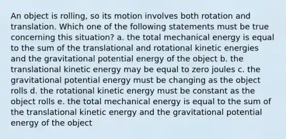 An object is rolling, so its motion involves both rotation and translation. Which one of the following statements must be true concerning this situation? a. the total mechanical energy is equal to the sum of the translational and rotational kinetic energies and the gravitational potential energy of the object b. the translational kinetic energy may be equal to zero joules c. the gravitational potential energy must be changing as the object rolls d. the rotational kinetic energy must be constant as the object rolls e. the total mechanical energy is equal to the sum of the translational kinetic energy and the gravitational potential energy of the object