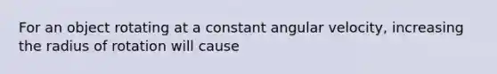 For an object rotating at a constant angular velocity, increasing the radius of rotation will cause