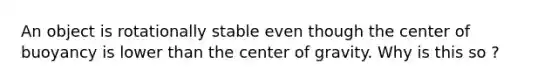 An object is rotationally stable even though the center of buoyancy is lower than the center of gravity. Why is this so ?