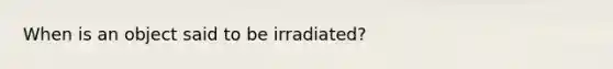 When is an object said to be irradiated?