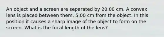 An object and a screen are separated by 20.00 cm. A convex lens is placed between them, 5.00 cm from the object. In this position it causes a sharp image of the object to form on the screen. What is the focal length of the lens?