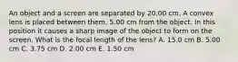 An object and a screen are separated by 20.00 cm. A convex lens is placed between them, 5.00 cm from the object. In this position it causes a sharp image of the object to form on the screen. What is the focal length of the lens? A. 15.0 cm B. 5.00 cm C. 3.75 cm D. 2.00 cm E. 1.50 cm