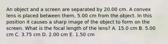 An object and a screen are separated by 20.00 cm. A convex lens is placed between them, 5.00 cm from the object. In this position it causes a sharp image of the object to form on the screen. What is the focal length of the lens? A. 15.0 cm B. 5.00 cm C. 3.75 cm D. 2.00 cm E. 1.50 cm