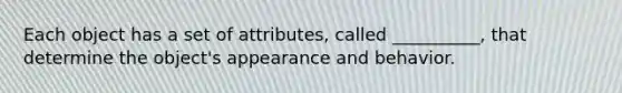 Each object has a set of attributes, called __________, that determine the object's appearance and behavior.