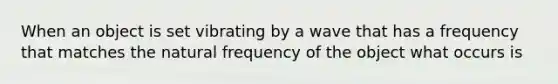 When an object is set vibrating by a wave that has a frequency that matches the natural frequency of the object what occurs is