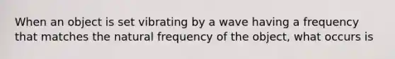 When an object is set vibrating by a wave having a frequency that matches the natural frequency of the object, what occurs is