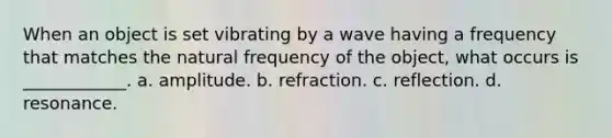 When an object is set vibrating by a wave having a frequency that matches the natural frequency of the object, what occurs is ____________. a. amplitude. b. refraction. c. reflection. d. resonance.