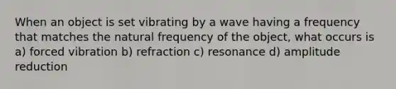 When an object is set vibrating by a wave having a frequency that matches the natural frequency of the object, what occurs is a) forced vibration b) refraction c) resonance d) amplitude reduction