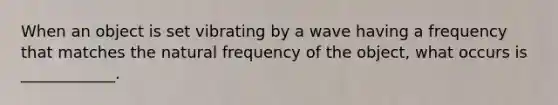 When an object is set vibrating by a wave having a frequency that matches the natural frequency of the object, what occurs is ____________.