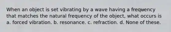 When an object is set vibrating by a wave having a frequency that matches the natural frequency of the object, what occurs is a. forced vibration. b. resonance. c. refraction. d. None of these.