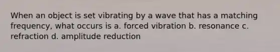 When an object is set vibrating by a wave that has a matching frequency, what occurs is a. forced vibration b. resonance c. refraction d. amplitude reduction