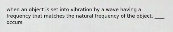 when an object is set into vibration by a wave having a frequency that matches the natural frequency of the object, ____ occurs