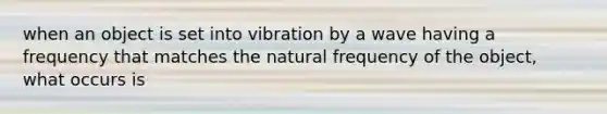 when an object is set into vibration by a wave having a frequency that matches the natural frequency of the object, what occurs is