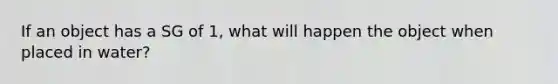 If an object has a SG of 1, what will happen the object when placed in water?