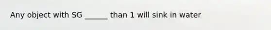 Any object with SG ______ than 1 will sink in water