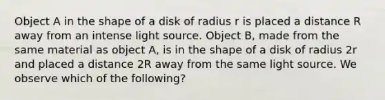 Object A in the shape of a disk of radius r is placed a distance R away from an intense light source. Object B, made from the same material as object A, is in the shape of a disk of radius 2r and placed a distance 2R away from the same light source. We observe which of the following?