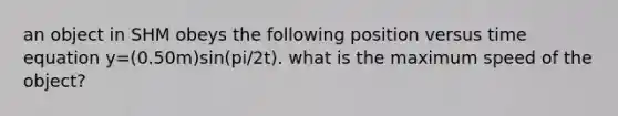 an object in SHM obeys the following position versus time equation y=(0.50m)sin(pi/2t). what is the maximum speed of the object?