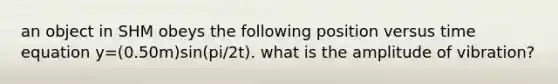 an object in SHM obeys the following position versus time equation y=(0.50m)sin(pi/2t). what is the amplitude of vibration?