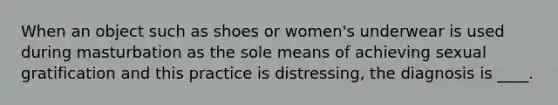 When an object such as shoes or women's underwear is used during masturbation as the sole means of achieving sexual gratification and this practice is distressing, the diagnosis is ____.