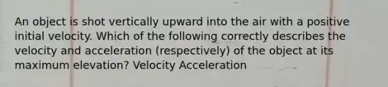 An object is shot vertically upward into the air with a positive initial velocity. Which of the following correctly describes the velocity and acceleration (respectively) of the object at its maximum elevation? Velocity Acceleration