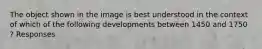 The object shown in the image is best understood in the context of which of the following developments between 1450 and 1750 ? Responses