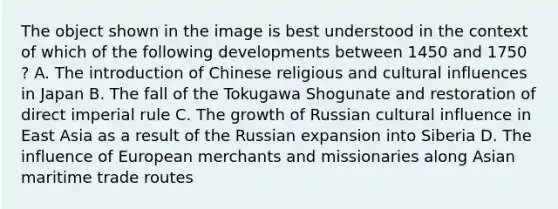 The object shown in the image is best understood in the context of which of the following developments between 1450 and 1750 ? A. The introduction of Chinese religious and cultural influences in Japan B. The fall of the Tokugawa Shogunate and restoration of direct imperial rule C. The growth of Russian cultural influence in East Asia as a result of the Russian expansion into Siberia D. The influence of European merchants and missionaries along Asian maritime trade routes