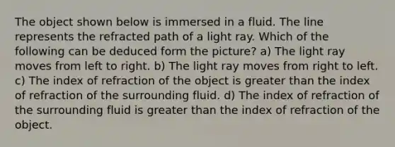 The object shown below is immersed in a fluid. The line represents the refracted path of a light ray. Which of the following can be deduced form the picture? a) The light ray moves from left to right. b) The light ray moves from right to left. c) The index of refraction of the object is greater than the index of refraction of the surrounding fluid. d) The index of refraction of the surrounding fluid is greater than the index of refraction of the object.