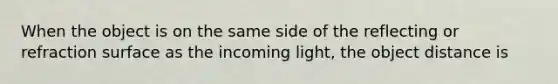 When the object is on the same side of the reflecting or refraction surface as the incoming light, the object distance is