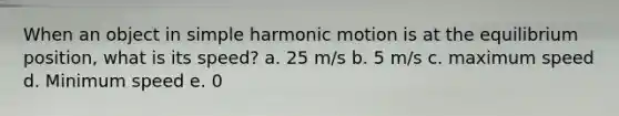 When an object in simple harmonic motion is at the equilibrium position, what is its speed? a. 25 m/s b. 5 m/s c. maximum speed d. Minimum speed e. 0