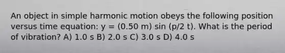 An object in <a href='https://www.questionai.com/knowledge/kvMRoZTFEM-simple-harmonic-motion' class='anchor-knowledge'>simple harmonic motion</a> obeys the following position versus time equation: y = (0.50 m) sin (p/2 t). What is the period of vibration? A) 1.0 s B) 2.0 s C) 3.0 s D) 4.0 s