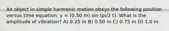 An object in simple harmonic motion obeys the following position versus time equation: y = (0.50 m) sin (pi/2 t). What is the amplitude of vibration? A) 0.25 m B) 0.50 m C) 0.75 m D) 1.0 m