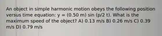 An object in <a href='https://www.questionai.com/knowledge/kvMRoZTFEM-simple-harmonic-motion' class='anchor-knowledge'>simple harmonic motion</a> obeys the following position versus time equation: y = (0.50 m) sin (p/2 t). What is the maximum speed of the object? A) 0.13 m/s B) 0.26 m/s C) 0.39 m/s D) 0.79 m/s