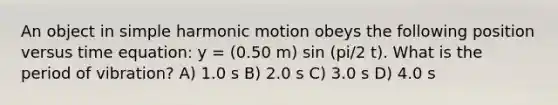 An object in simple harmonic motion obeys the following position versus time equation: y = (0.50 m) sin (pi/2 t). What is the period of vibration? A) 1.0 s B) 2.0 s C) 3.0 s D) 4.0 s