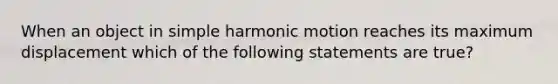 When an object in simple harmonic motion reaches its maximum displacement which of the following statements are true?