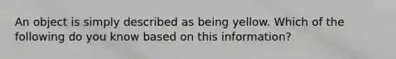 An object is simply described as being yellow. Which of the following do you know based on this information?