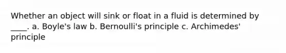 Whether an object will sink or float in a fluid is determined by ____. a. <a href='https://www.questionai.com/knowledge/kdvBalZ1bx-boyles-law' class='anchor-knowledge'>boyle's law</a> b. Bernoulli's principle c. Archimedes' principle