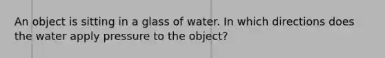 An object is sitting in a glass of water. In which directions does the water apply pressure to the object?