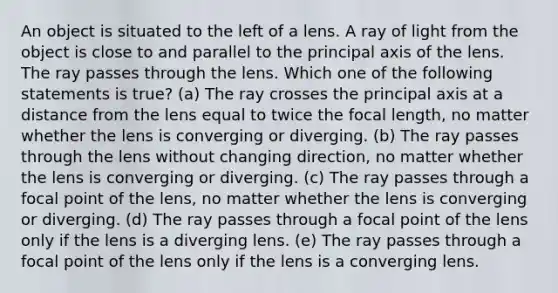 An object is situated to the left of a lens. A ray of light from the object is close to and parallel to the principal axis of the lens. The ray passes through the lens. Which one of the following statements is true? (a) The ray crosses the principal axis at a distance from the lens equal to twice the focal length, no matter whether the lens is converging or diverging. (b) The ray passes through the lens without changing direction, no matter whether the lens is converging or diverging. (c) The ray passes through a focal point of the lens, no matter whether the lens is converging or diverging. (d) The ray passes through a focal point of the lens only if the lens is a diverging lens. (e) The ray passes through a focal point of the lens only if the lens is a converging lens.