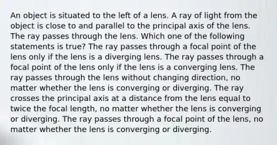 An object is situated to the left of a lens. A ray of light from the object is close to and parallel to the principal axis of the lens. The ray passes through the lens. Which one of the following statements is true? The ray passes through a focal point of the lens only if the lens is a diverging lens. The ray passes through a focal point of the lens only if the lens is a converging lens. The ray passes through the lens without changing direction, no matter whether the lens is converging or diverging. The ray crosses the principal axis at a distance from the lens equal to twice the focal length, no matter whether the lens is converging or diverging. The ray passes through a focal point of the lens, no matter whether the lens is converging or diverging.