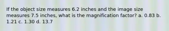 If the object size measures 6.2 inches and the image size measures 7.5 inches, what is the magnification factor? a. 0.83 b. 1.21 c. 1.30 d. 13.7