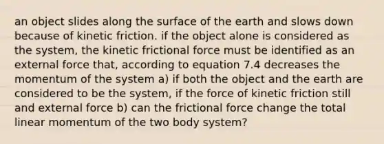 an object slides along the surface of the earth and slows down because of kinetic friction. if the object alone is considered as the system, the kinetic frictional force must be identified as an external force that, according to equation 7.4 decreases the momentum of the system a) if both the object and the earth are considered to be the system, if the force of kinetic friction still and external force b) can the frictional force change the total linear momentum of the two body system?