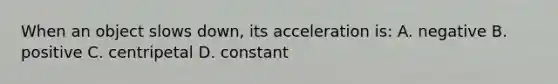 When an object slows down, its acceleration is: A. negative B. positive C. centripetal D. constant