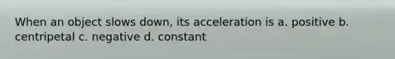 When an object slows down, its acceleration is a. positive b. centripetal c. negative d. constant