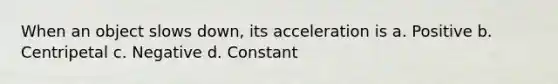 When an object slows down, its acceleration is a. Positive b. Centripetal c. Negative d. Constant