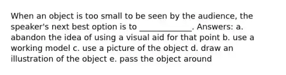 When an object is too small to be seen by the audience, the speaker's next best option is to _____________. Answers: a. abandon the idea of using a visual aid for that point b. use a working model c. use a picture of the object d. draw an illustration of the object e. pass the object around