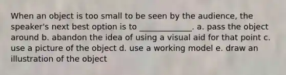 When an object is too small to be seen by the audience, the speaker's next best option is to _____________. a. pass the object around b. abandon the idea of using a visual aid for that point c. use a picture of the object d. use a working model e. draw an illustration of the object