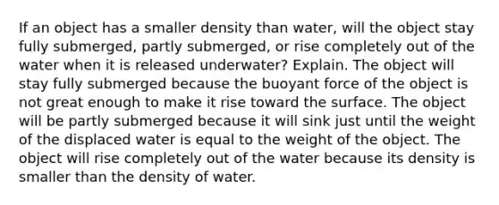 If an object has a smaller density than water, will the object stay fully submerged, partly submerged, or rise completely out of the water when it is released underwater? Explain. The object will stay fully submerged because the buoyant force of the object is not great enough to make it rise toward the surface. The object will be partly submerged because it will sink just until the weight of the displaced water is equal to the weight of the object. The object will rise completely out of the water because its density is smaller than the density of water.