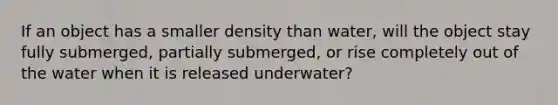 If an object has a smaller density than water, will the object stay fully submerged, partially submerged, or rise completely out of the water when it is released underwater?