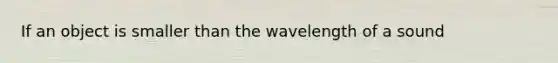 If an object is smaller than the wavelength of a sound